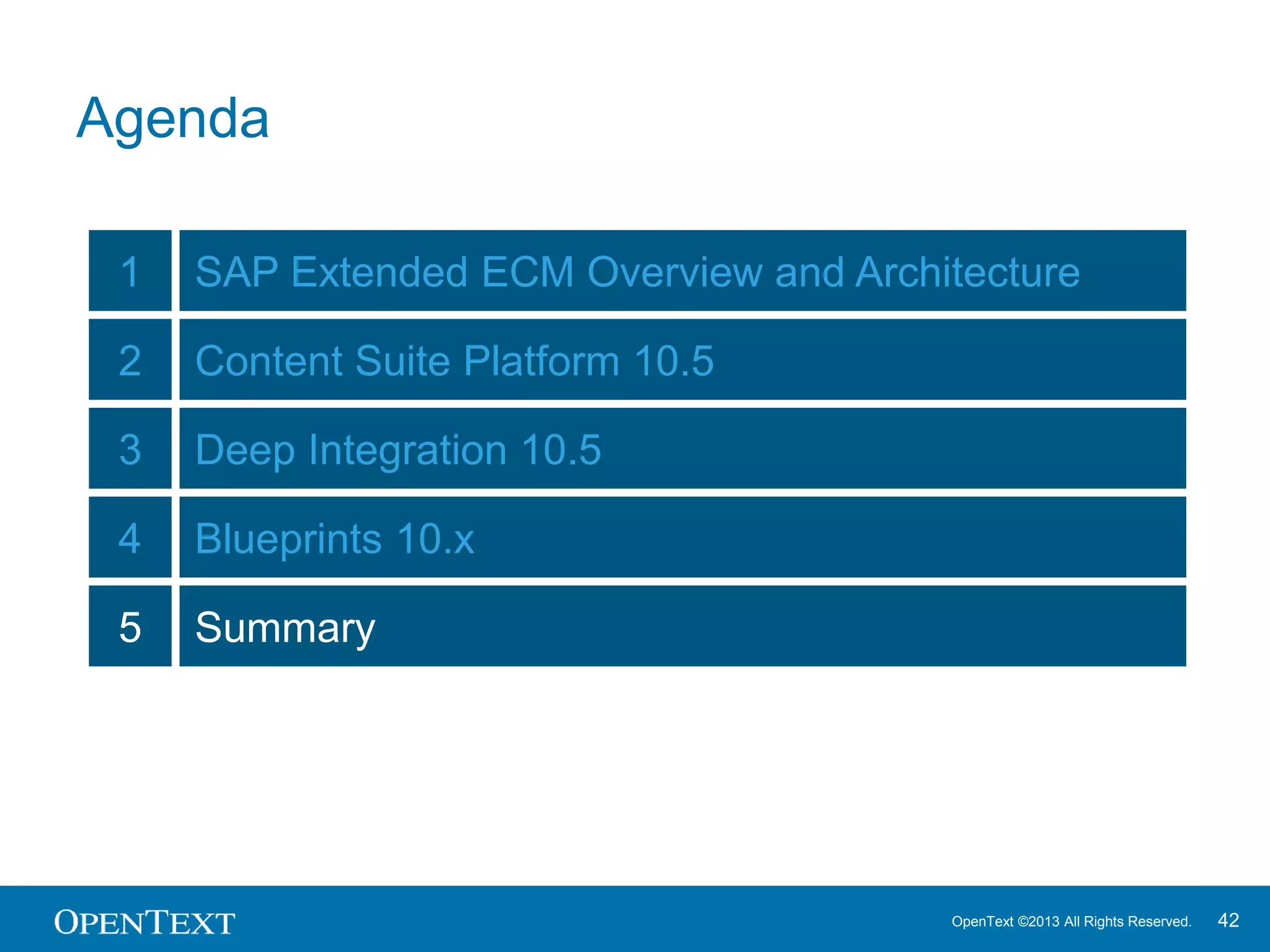 OpenText ©2013 All Rights Reserved. 42
SAP Extended ECM
Release 10.5 - What you will get
 Extended ECM Best Practice Blueprints
 Content Suite Platform 10.5 Enhancements
 Simplified Administration with Transport System and Cluster Management
 Increased Performance of Content Server and Workflow
 Improved User Experience, e.g. Thumbnails
 …
 New Extensions for seamless Experience
 SharePoint Services for Extended ECM
 Portal Connect for Extended ECM
 Enterprise Applications Integration with open APIs and HTML5 UI Widgets
 Extended ECM for Oracle
 …
Q3 2013 Q4 2013 Q1 2014 Q2 2014 Q3 2014 Q4 2014
 