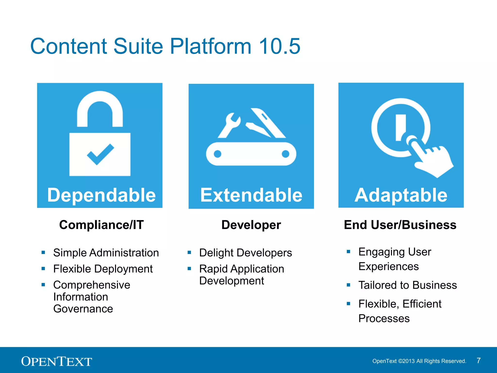 OpenText ©2013 All Rights Reserved. 7
Content Suite Platform 10.5
 Engaging User
Experiences
 Tailored to Business
 Flexible, Efficient
Processes
 Delight Developers
 Rapid Application
Development
Extendable
 Simple Administration
 Flexible Deployment
 Comprehensive
Information
Governance
AdaptableExtendableDependable
Compliance/IT Developer End User/Business
 