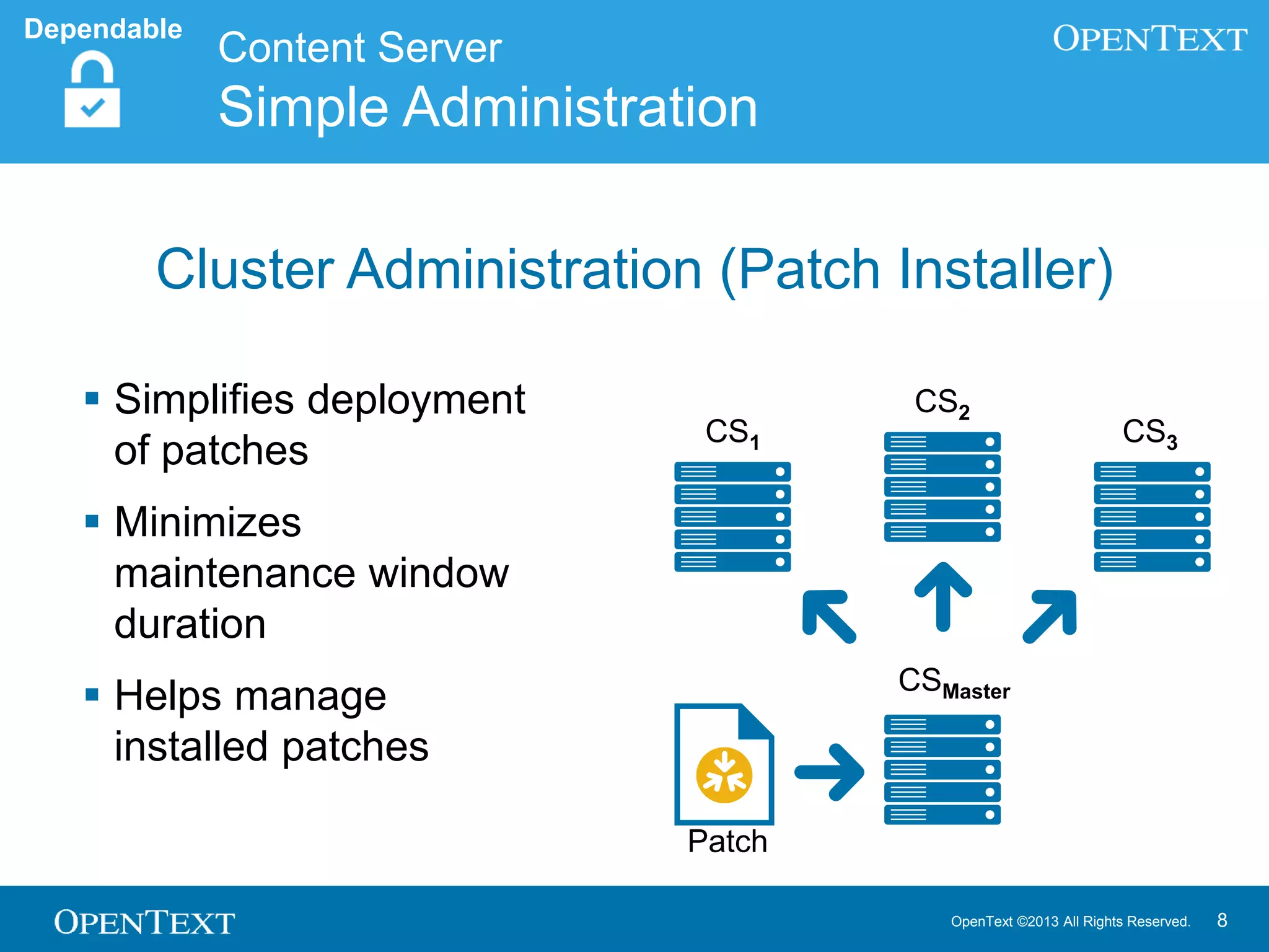 OpenText ©2013 All Rights Reserved. 8
 Simplifies deployment
of patches
 Minimizes
maintenance window
duration
 Helps manage
installed patches
Patch
CS2
CS3CS1
CSMaster
Content Server
Simple Administration
Dependable
Cluster Administration (Patch Installer)
 