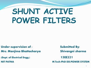SHUNT ACTIVE
POWER FILTERS
Under supervision of : Submitted By:
Mrs. Manjima Bhattacharya Shivangni sharma
(Dept. of Electrical Engg.) 15EE221
NIT PATNA M.Tech-PhD DD,POWER SYSTEM
1
 