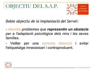 OBJECTIU DEL S.A.P.

Doble objectiu de la implantació del Servei:

- Atendre problemes que representin un obstacle
per a l'adaptació psicològica dels nins i les seves
famílies.
- Vetllar per una correcta detecció i evitar
l'etiquetatge innecessari i contraproduent.




Es Calidoscopi   www.escalidoscopi.net   2
 