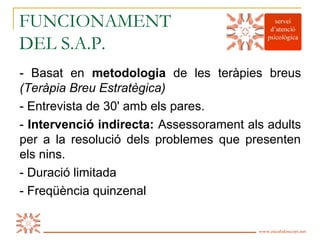 FUNCIONAMENT
DEL S.A.P.
- Basat en metodologia de les teràpies breus
(Teràpia Breu Estratègica)
- Entrevista de 30' amb els pares.
- Intervenció indirecta: Assessorament als adults
per a la resolució dels problemes que presenten
els nins.
- Duració limitada
- Freqüència quinzenal

Es Calidoscopi   www.escalidoscopi.net   5
 