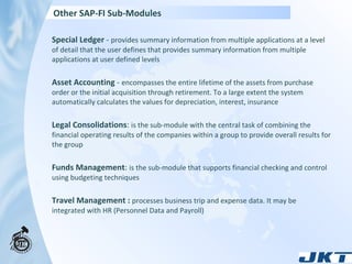 Special Ledger  -  provides summary information from multiple applications at a level of detail that the user defines that provides summary information from multiple applications at user defined levels Asset Accounting  -  encompasses the entire lifetime of the assets from purchase order or the initial acquisition through retirement. To a large extent the system automatically calculates the values for depreciation, interest, insurance Legal Consolidations :  is the sub-module with the central task of combining the financial operating results of the companies within a group to provide overall results for the group Funds Management :  is the sub-module that supports financial checking and control using budgeting techniques Travel Management :   processes business trip and expense data. It may be integrated with HR (Personnel Data and Payroll) Other SAP-FI Sub-Modules 