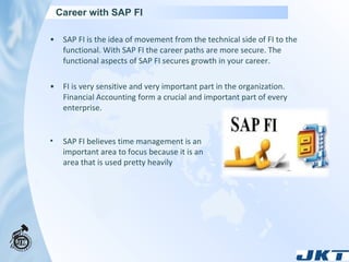 Career with SAP FI  SAP FI is the idea of movement from the technical side of FI to the functional. With SAP FI the career paths are more secure. The functional aspects of SAP FI secures growth in your career. FI is very sensitive and very important part in the organization. Financial Accounting form a crucial and important part of every enterprise. SAP FI believes time management is an important area to focus because it is an area that is used pretty heavily 