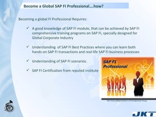 Become a Global SAP FI Professional….how? Becoming a global FI Professional Requires:  A good knowledge of SAP FI module, that can be achieved by SAP FI comprehensive training programs on SAP FI, specially designed for Global Corporate Industry Understanding  of SAP FI Best Practices where you can learn both hands-on SAP FI transactions and real-life SAP FI business processes Understanding of SAP FI scenarios. SAP FI Certification from reputed institute http://www.gallaghersearch.com/images/sap.ht2.jpg SAP FI Professional 