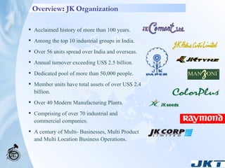 Overview :  JK Organization   Acclaimed history of more than 100 years. Among the top 10 industrial groups in India. Over 56 units spread over India and overseas. Annual turnover exceeding US$ 2.5 billion. Dedicated pool of more than 50,000 people. Member units have total assets of over US$ 2.4 billion. Over 40 Modern Manufacturing Plants. Comprising of over 70 industrial and commercial companies. A century of Multi- Businesses, Multi Product and Multi Location Business Operations. 