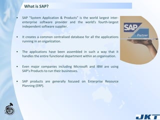 What is SAP? SAP "System Application & Products" is the world largest inter-enterprise software provider and the world's fourth-largest independent software supplier.  It creates a common centralised database for all the applications running in an organization.  The applications have been assembled in such a way that it handles the entire functional department within an organisation.  Even major companies including Microsoft and IBM are using SAP's Products to run their businesses. SAP products are generally focused on Enterprise Resource Planning (ERP). 