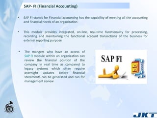 SAP- FI (Financial Accounting)  SAP FI-stands for Financial accounting has the capability of meeting all the accounting and financial needs of an organization This module provides integrated, on-line, real-time functionality for processing, recording and maintaining the functional account transactions of the business for external reporting purpose The mangers who have an access of  SAP FI  module within an organization can review the financial position of the company in real time as compared to legacy systems which often require overnight updates before financial statements can be generated and run for management review 