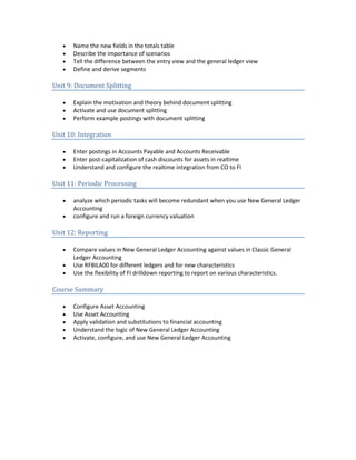 • Name the new fields in the totals table
• Describe the importance of scenarios
• Tell the difference between the entry view and the general ledger view
• Define and derive segments
Unit 9: Document Splitting
• Explain the motivation and theory behind document splitting
• Activate and use document splitting
• Perform example postings with document splitting
Unit 10: Integration
• Enter postings in Accounts Payable and Accounts Receivable
• Enter post-capitalization of cash discounts for assets in realtime
• Understand and configure the realtime integration from CO to FI
Unit 11: Periodic Processing
• analyze which periodic tasks will become redundant when you use New General Ledger
Accounting
• configure and run a foreign currency valuation
Unit 12: Reporting
• Compare values in New General Ledger Accounting against values in Classic General
Ledger Accounting
• Use RFBILA00 for different ledgers and for new characteristics
• Use the flexibility of FI drilldown reporting to report on various characteristics.
Course Summary
• Configure Asset Accounting
• Use Asset Accounting
• Apply validation and substitutions to financial accounting
• Understand the logic of New General Ledger Accounting
• Activate, configure, and use New General Ledger Accounting
 