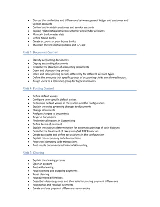 • Discuss the similarities and differences between general ledger and customer and
vendor accounts
• Control and maintain customer and vendor accounts
• Explain relationships between customer and vendor accounts
• Maintain bank master data
• Define house banks
• Create accounts at your house banks
• Maintain the links between bank and G/L acc
Unit 3: Document Control
• Classify accounting documents
• Display accounting documents
• Describe the structure of accounting documents
• Open and close posting periods
• Open and close posting periods differently for different account types
• Define the amounts that specific groups of accounting clerks are allowed to post
• Assign users to a tolerance group for highest amounts
Unit 4: Posting Control
• Define default values
• Configure user-specific default values
• Determine default values in the system and the configuration
• Explain the rules governing changes to documents
• Change documents
• Analyze changes to documents
• Reverse documents
• Find reversal reasons in Customizing
• Define terms of payment
• Explain the account determination for automatic postings of cash discount
• Describe the treatment of taxes in mySAP ERP Financials
• Create tax codes and define tax accounts in the configuration
• Explain cross-company code transactions
• Post cross-company code transactions
• Post simple documents in Financial Accounting
Unit 5: Clearing
• Explain the clearing process
• Clear an account
• Post with clearing
• Post incoming and outgoing payments
• Reset clearing
• Post payment differences
• Describe tolerance groups and their role for posting payment differences
• Post partial and residual payments
• Create and use payment difference reason codes
 