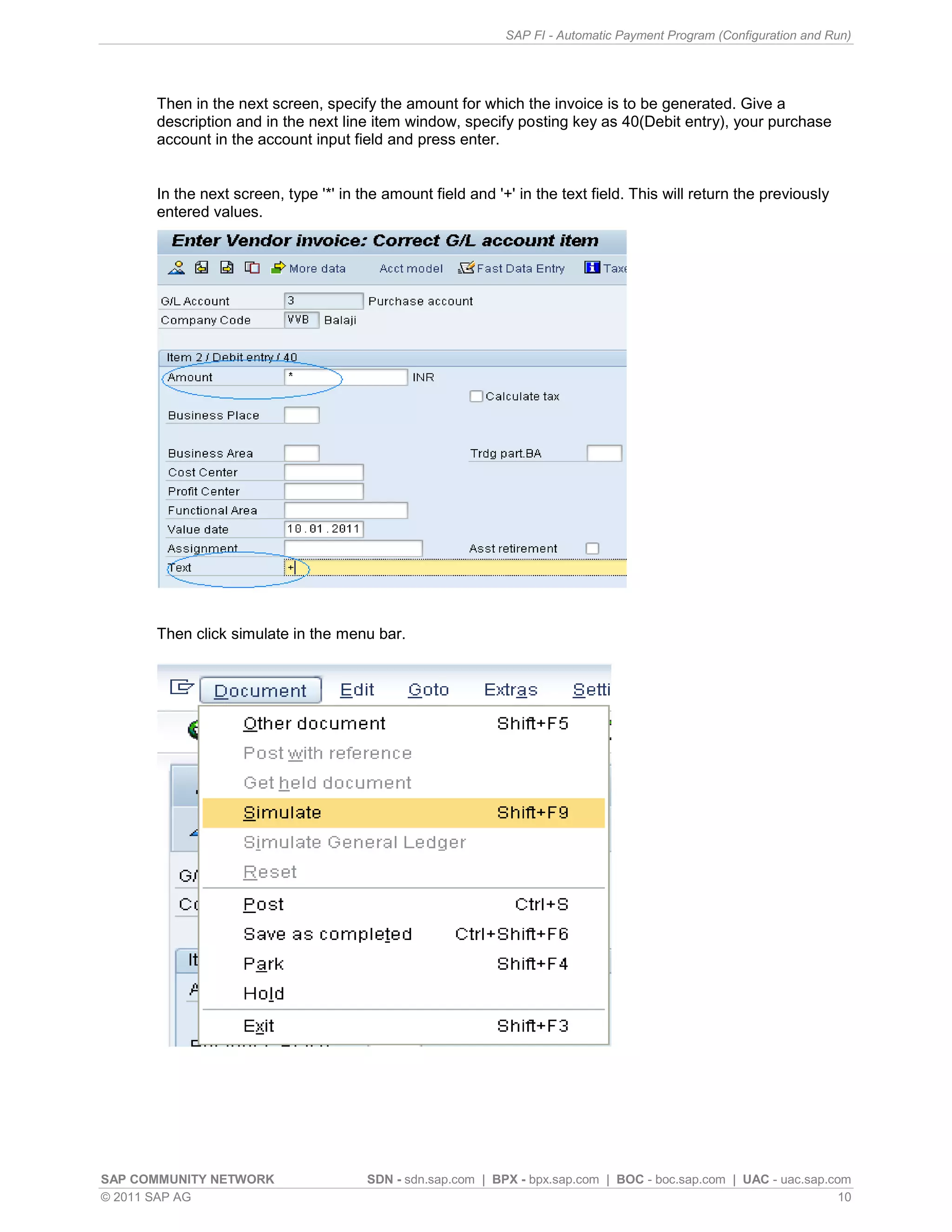 SAP FI - Automatic Payment Program (Configuration and Run)




      Then in the next screen, specify the amount for which the invoice is to be generated. Give a
      description and in the next line item window, specify posting key as 40(Debit entry), your purchase
      account in the account input field and press enter.


      In the next screen, type '*' in the amount field and '+' in the text field. This will return the previously
      entered values.




      Then click simulate in the menu bar.




SAP COMMUNITY NETWORK                  SDN - sdn.sap.com | BPX - bpx.sap.com | BOC - boc.sap.com | UAC - uac.sap.com
© 2011 SAP AG                                                                                                      10
 