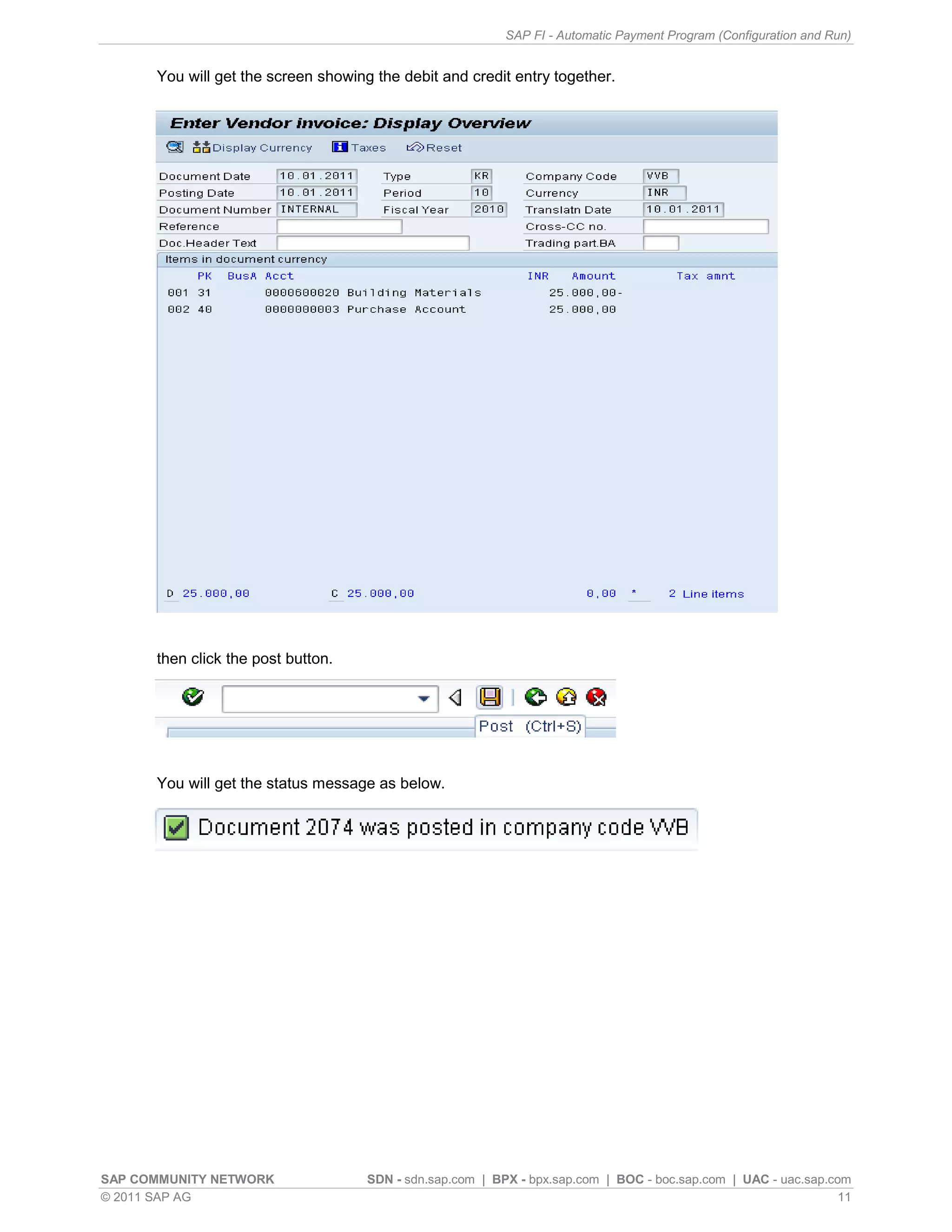 SAP FI - Automatic Payment Program (Configuration and Run)


      You will get the screen showing the debit and credit entry together.




      then click the post button.




      You will get the status message as below.




SAP COMMUNITY NETWORK                SDN - sdn.sap.com | BPX - bpx.sap.com | BOC - boc.sap.com | UAC - uac.sap.com
© 2011 SAP AG                                                                                                    11
 
