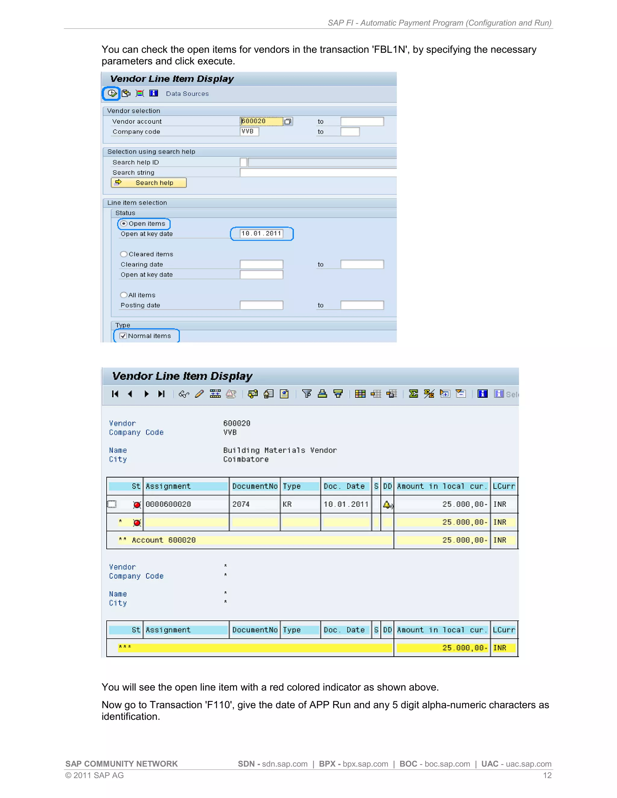 SAP FI - Automatic Payment Program (Configuration and Run)


      You can check the open items for vendors in the transaction 'FBL1N', by specifying the necessary
      parameters and click execute.




      You will see the open line item with a red colored indicator as shown above.
      Now go to Transaction 'F110', give the date of APP Run and any 5 digit alpha-numeric characters as
      identification.



SAP COMMUNITY NETWORK               SDN - sdn.sap.com | BPX - bpx.sap.com | BOC - boc.sap.com | UAC - uac.sap.com
© 2011 SAP AG                                                                                                   12
 
