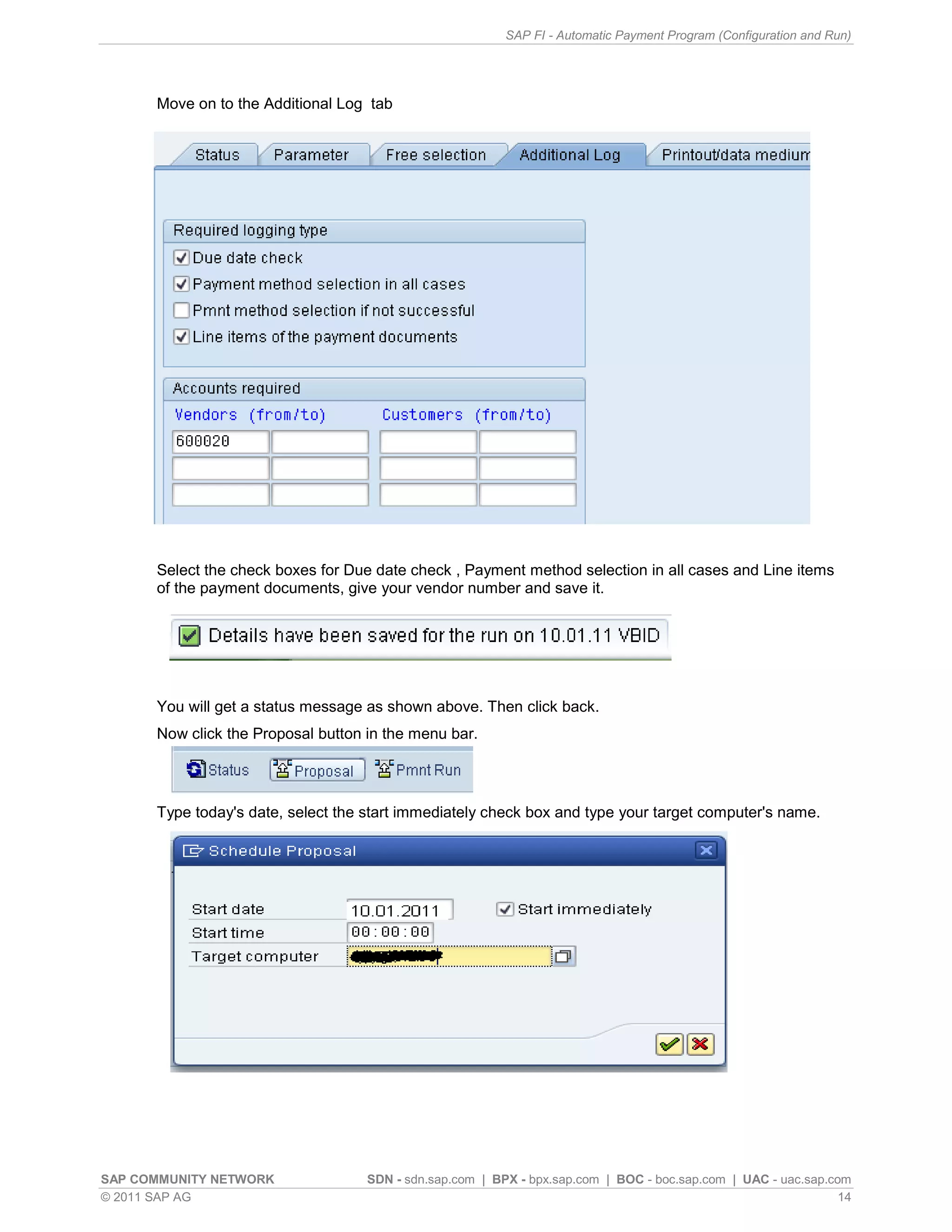 SAP FI - Automatic Payment Program (Configuration and Run)




      Move on to the Additional Log tab




      Select the check boxes for Due date check , Payment method selection in all cases and Line items
      of the payment documents, give your vendor number and save it.




      You will get a status message as shown above. Then click back.
      Now click the Proposal button in the menu bar.




      Type today's date, select the start immediately check box and type your target computer's name.




SAP COMMUNITY NETWORK               SDN - sdn.sap.com | BPX - bpx.sap.com | BOC - boc.sap.com | UAC - uac.sap.com
© 2011 SAP AG                                                                                                   14
 