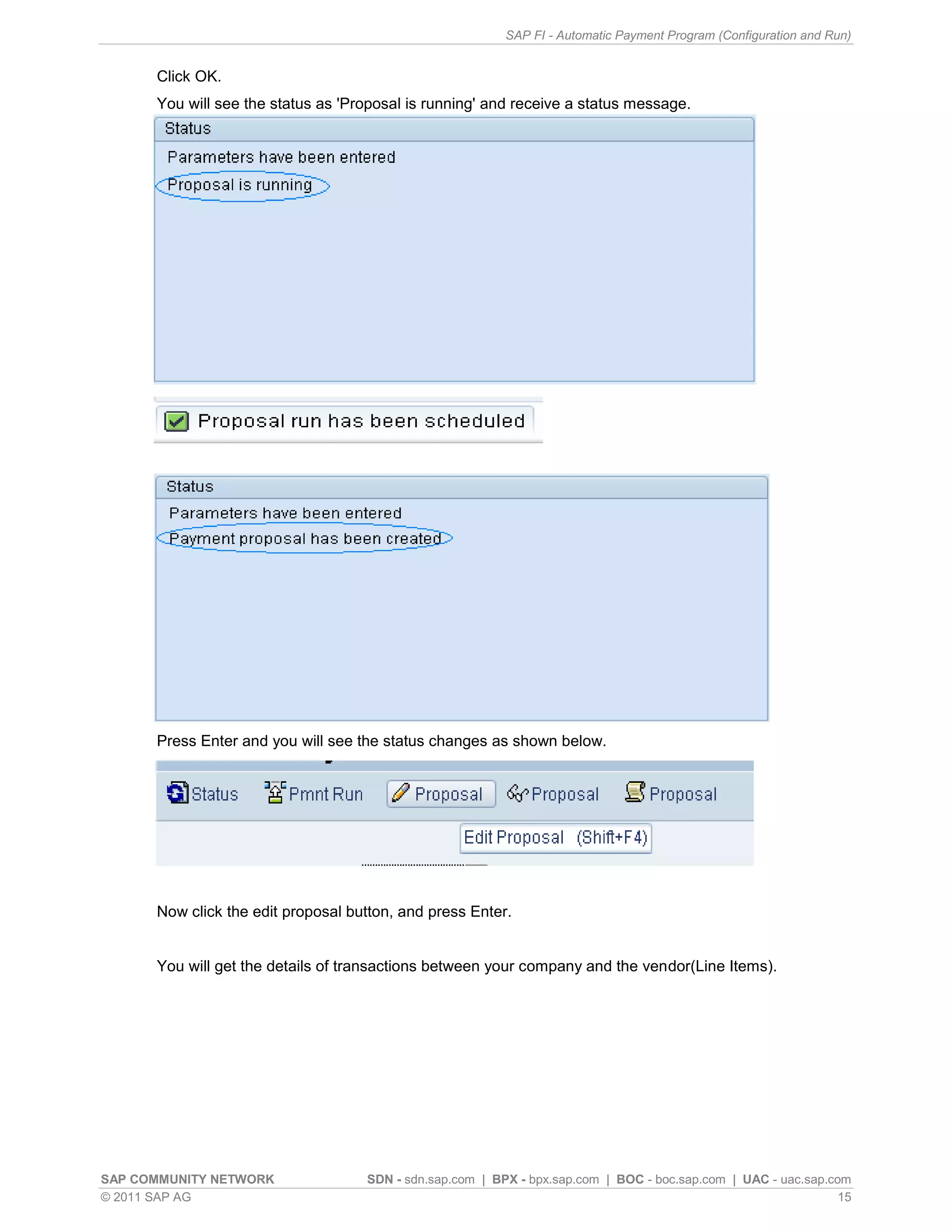 SAP FI - Automatic Payment Program (Configuration and Run)


      Click OK.
      You will see the status as 'Proposal is running' and receive a status message.




      Press Enter and you will see the status changes as shown below.




      Now click the edit proposal button, and press Enter.


      You will get the details of transactions between your company and the vendor(Line Items).




SAP COMMUNITY NETWORK               SDN - sdn.sap.com | BPX - bpx.sap.com | BOC - boc.sap.com | UAC - uac.sap.com
© 2011 SAP AG                                                                                                   15
 