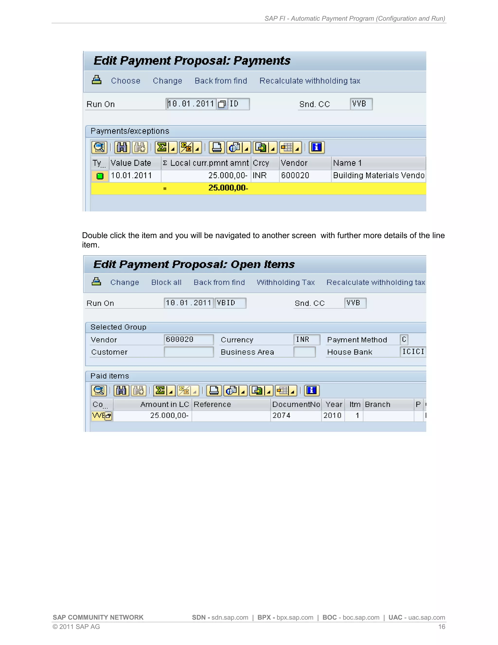 SAP FI - Automatic Payment Program (Configuration and Run)




      Double click the item and you will be navigated to another screen with further more details of the line
      item.




SAP COMMUNITY NETWORK                SDN - sdn.sap.com | BPX - bpx.sap.com | BOC - boc.sap.com | UAC - uac.sap.com
© 2011 SAP AG                                                                                                    16
 