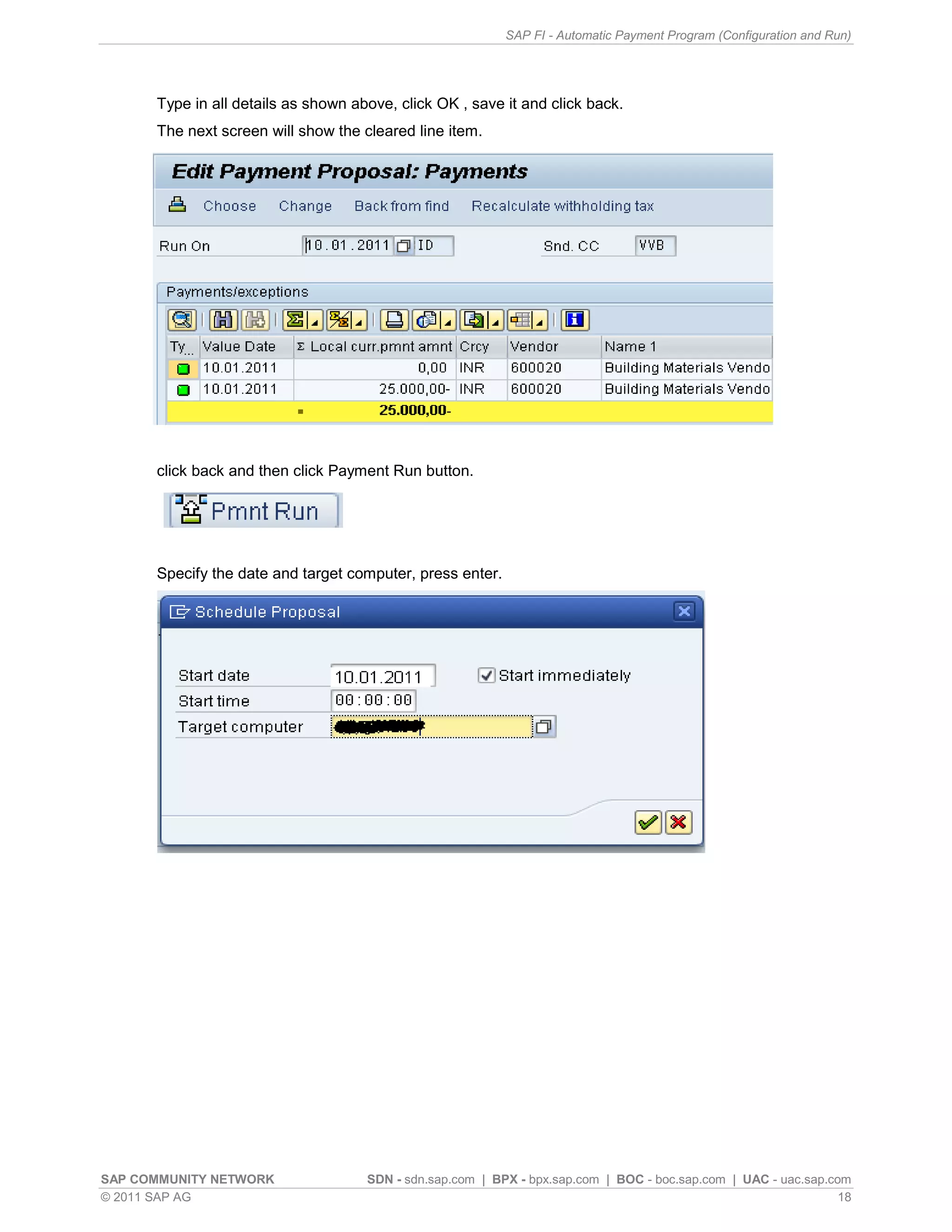 SAP FI - Automatic Payment Program (Configuration and Run)




      Type in all details as shown above, click OK , save it and click back.
      The next screen will show the cleared line item.




      click back and then click Payment Run button.




      Specify the date and target computer, press enter.




SAP COMMUNITY NETWORK                SDN - sdn.sap.com | BPX - bpx.sap.com | BOC - boc.sap.com | UAC - uac.sap.com
© 2011 SAP AG                                                                                                    18
 