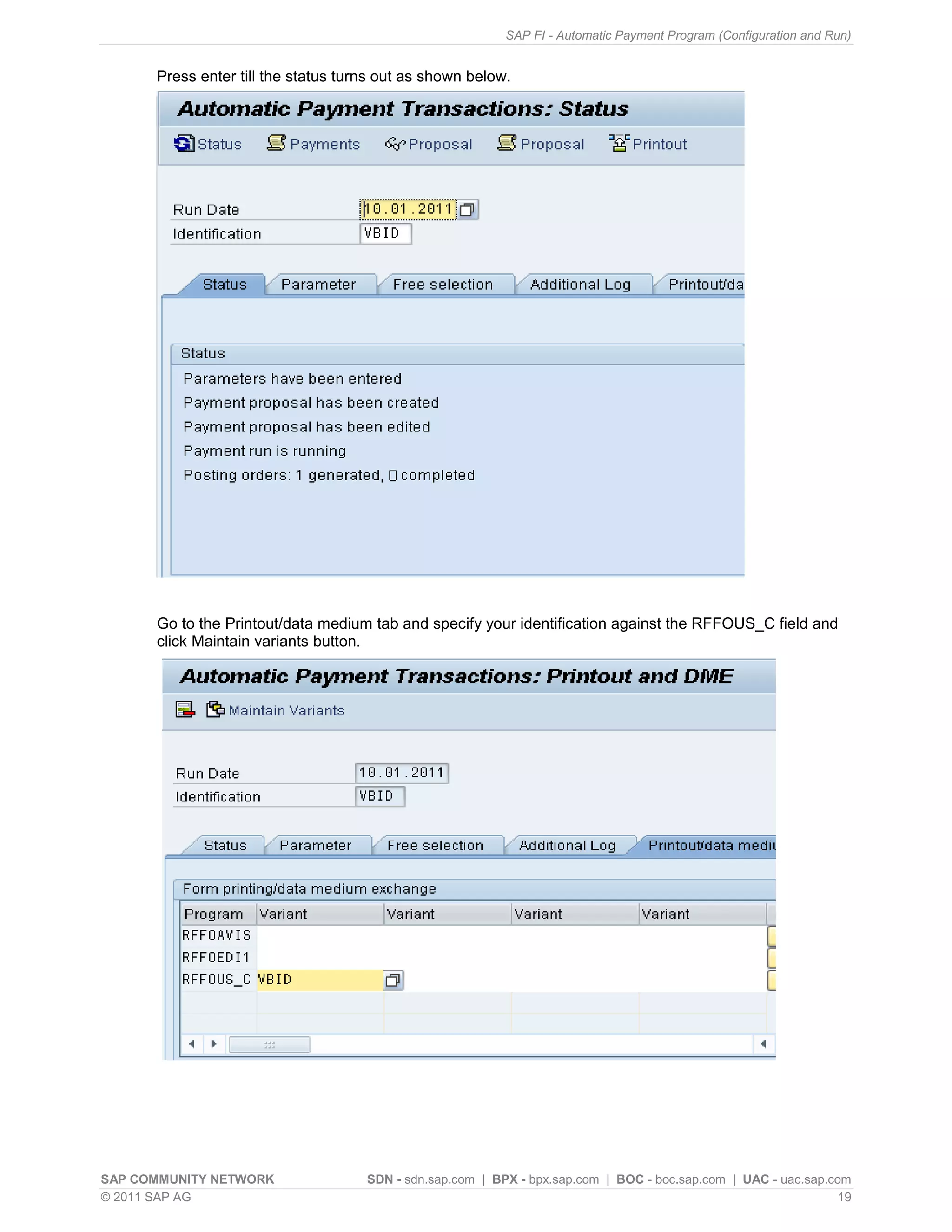 SAP FI - Automatic Payment Program (Configuration and Run)


      Press enter till the status turns out as shown below.




      Go to the Printout/data medium tab and specify your identification against the RFFOUS_C field and
      click Maintain variants button.




SAP COMMUNITY NETWORK                SDN - sdn.sap.com | BPX - bpx.sap.com | BOC - boc.sap.com | UAC - uac.sap.com
© 2011 SAP AG                                                                                                    19
 