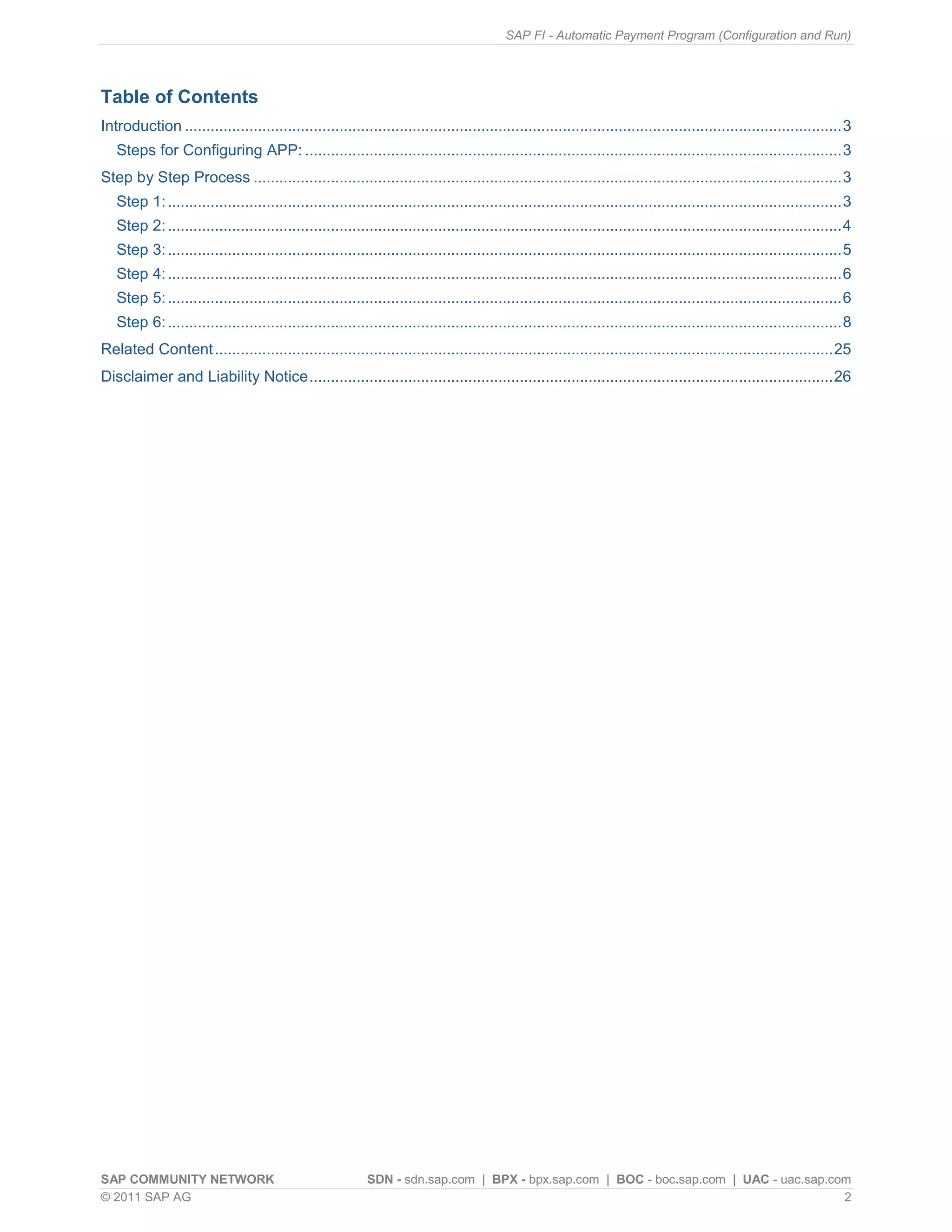SAP FI - Automatic Payment Program (Configuration and Run)




Table of Contents
Introduction ......................................................................................................................................................... 3
   Steps for Configuring APP: ............................................................................................................................. 3
Step by Step Process ......................................................................................................................................... 3
   Step 1: ............................................................................................................................................................. 3
   Step 2: ............................................................................................................................................................. 4
   Step 3: ............................................................................................................................................................. 5
   Step 4: ............................................................................................................................................................. 6
   Step 5: ............................................................................................................................................................. 6
   Step 6: ............................................................................................................................................................. 8
Related Content ................................................................................................................................................ 25
Disclaimer and Liability Notice .......................................................................................................................... 26




SAP COMMUNITY NETWORK                                      SDN - sdn.sap.com | BPX - bpx.sap.com | BOC - boc.sap.com | UAC - uac.sap.com
© 2011 SAP AG                                                                                                                          2
 