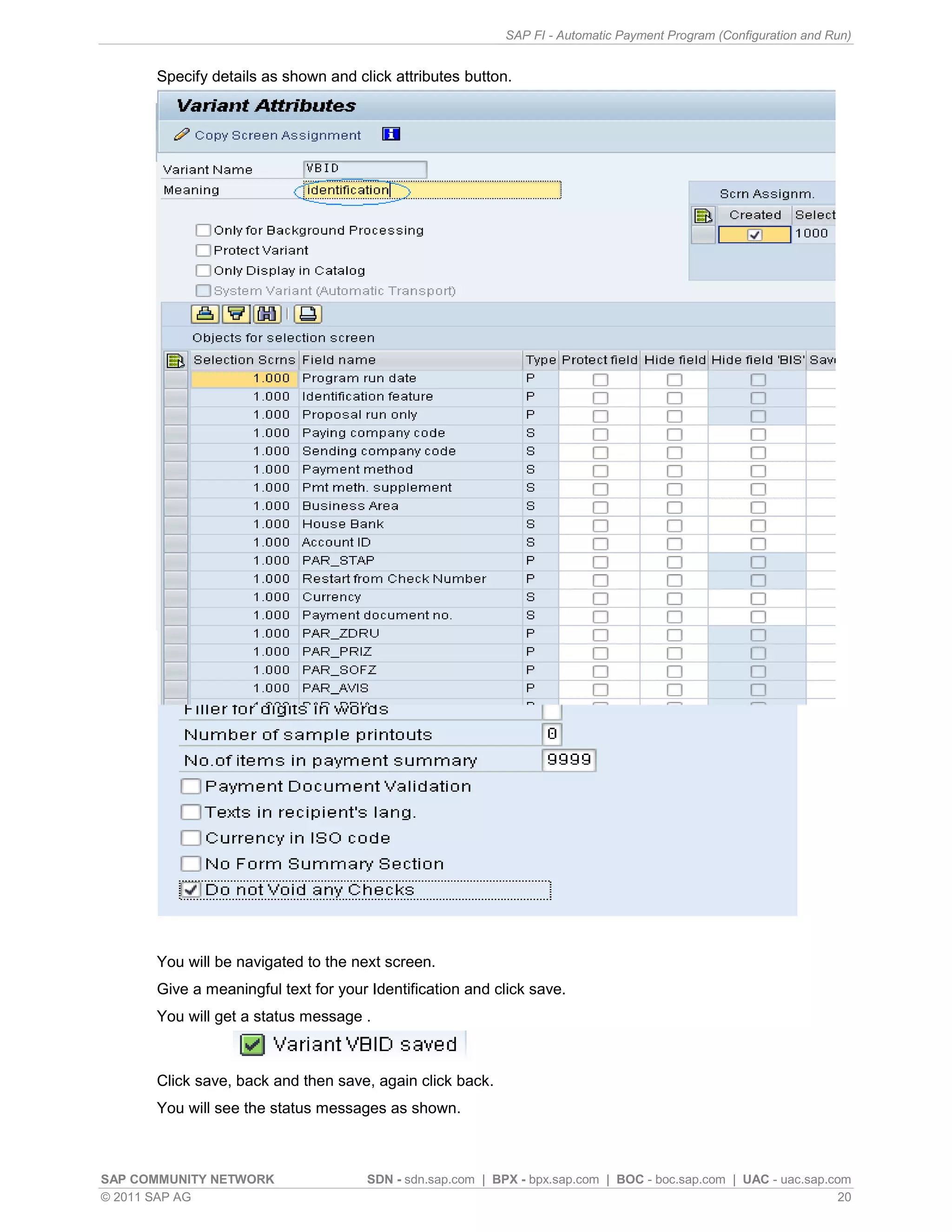 SAP FI - Automatic Payment Program (Configuration and Run)


      Specify details as shown and click attributes button.




      You will be navigated to the next screen.
      Give a meaningful text for your Identification and click save.
      You will get a status message .



      Click save, back and then save, again click back.
      You will see the status messages as shown.



SAP COMMUNITY NETWORK                SDN - sdn.sap.com | BPX - bpx.sap.com | BOC - boc.sap.com | UAC - uac.sap.com
© 2011 SAP AG                                                                                                    20
 