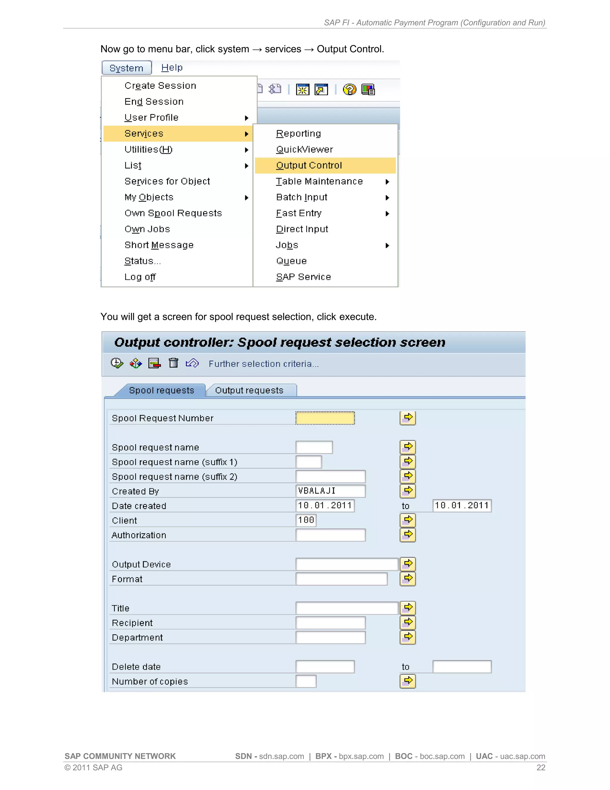 SAP FI - Automatic Payment Program (Configuration and Run)


      Now go to menu bar, click system → services → Output Control.




      You will get a screen for spool request selection, click execute.




SAP COMMUNITY NETWORK                SDN - sdn.sap.com | BPX - bpx.sap.com | BOC - boc.sap.com | UAC - uac.sap.com
© 2011 SAP AG                                                                                                    22
 
