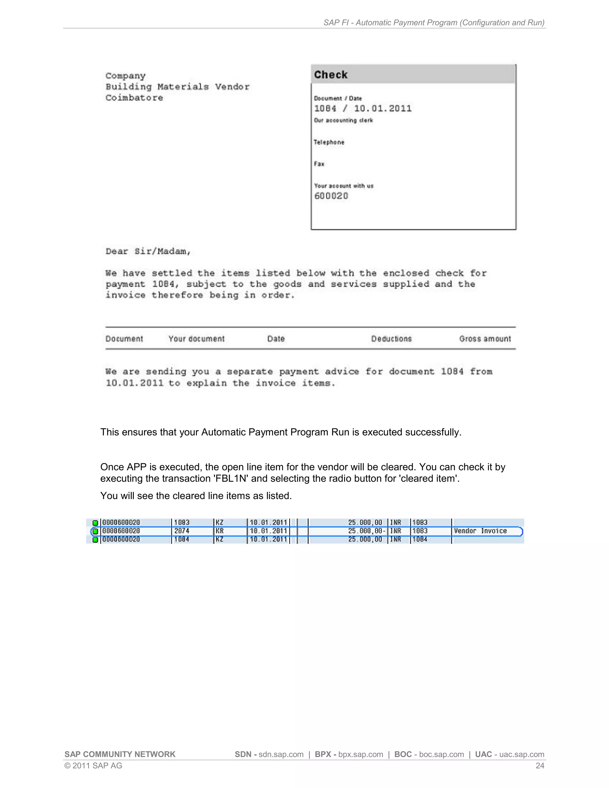 SAP FI - Automatic Payment Program (Configuration and Run)




      This ensures that your Automatic Payment Program Run is executed successfully.


      Once APP is executed, the open line item for the vendor will be cleared. You can check it by
      executing the transaction 'FBL1N' and selecting the radio button for 'cleared item'.
      You will see the cleared line items as listed.




SAP COMMUNITY NETWORK                 SDN - sdn.sap.com | BPX - bpx.sap.com | BOC - boc.sap.com | UAC - uac.sap.com
© 2011 SAP AG                                                                                                     24
 