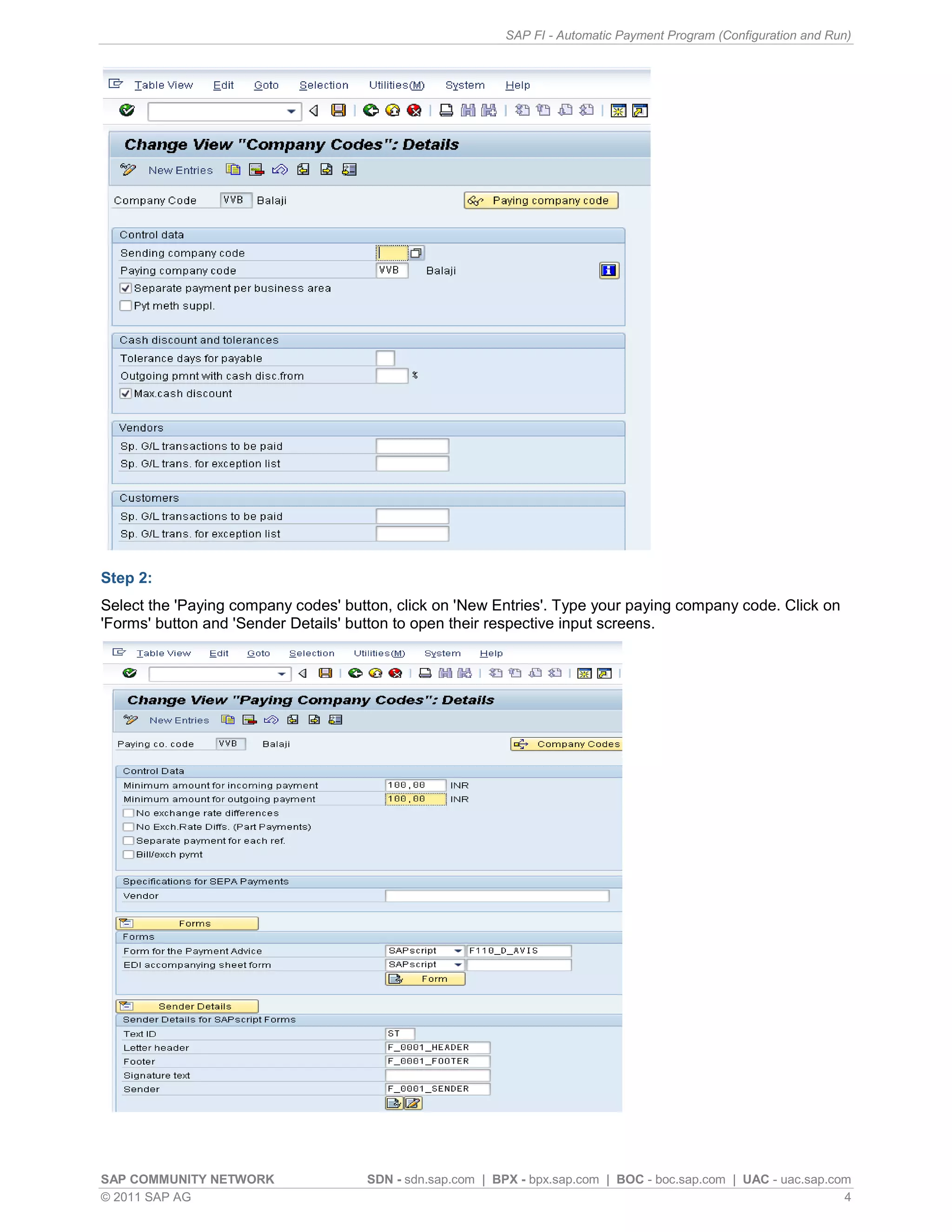 SAP FI - Automatic Payment Program (Configuration and Run)




Step 2:
Select the 'Paying company codes' button, click on 'New Entries'. Type your paying company code. Click on
'Forms' button and 'Sender Details' button to open their respective input screens.




SAP COMMUNITY NETWORK                SDN - sdn.sap.com | BPX - bpx.sap.com | BOC - boc.sap.com | UAC - uac.sap.com
© 2011 SAP AG                                                                                                    4
 