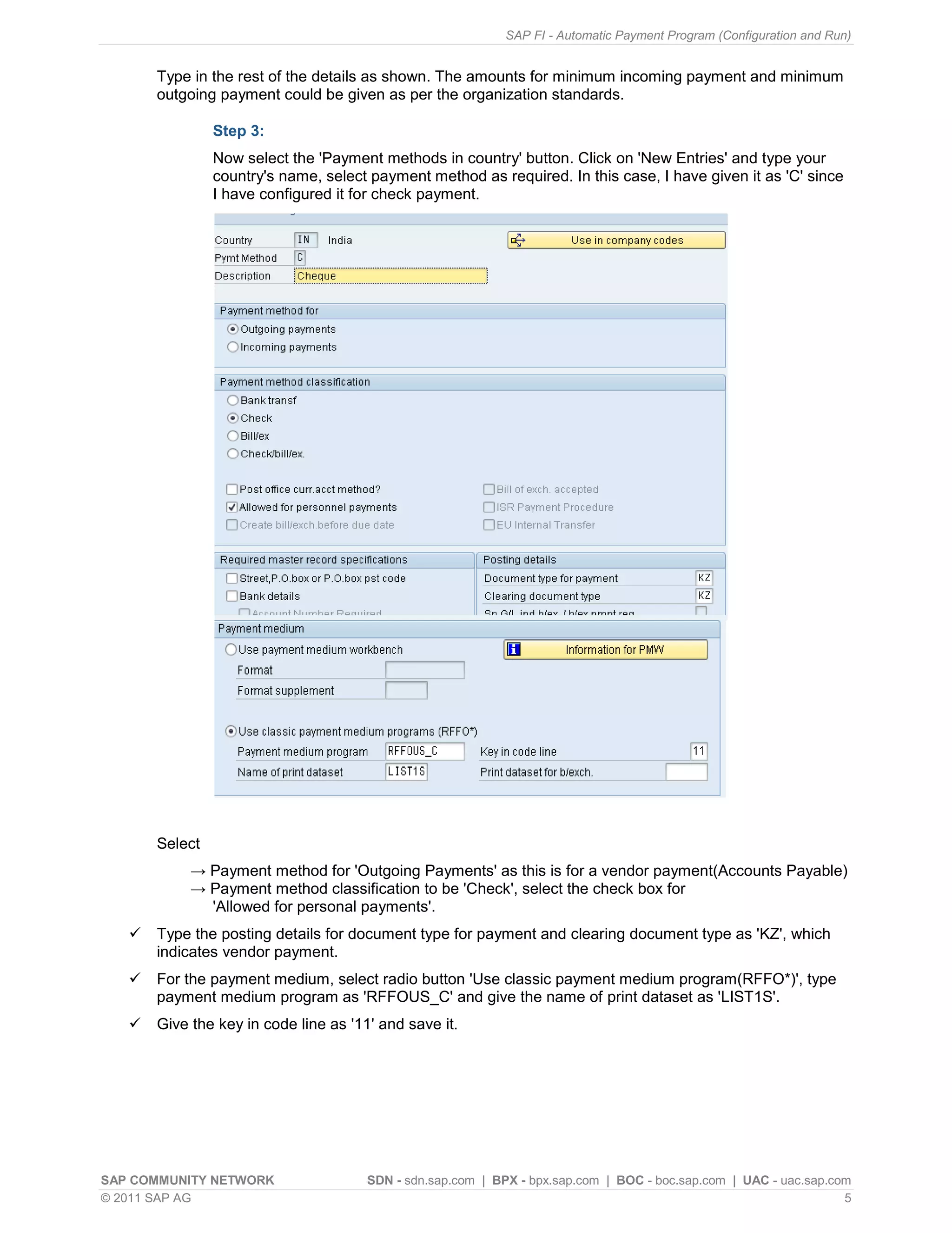 SAP FI - Automatic Payment Program (Configuration and Run)


       Type in the rest of the details as shown. The amounts for minimum incoming payment and minimum
       outgoing payment could be given as per the organization standards.

                Step 3:
                Now select the 'Payment methods in country' button. Click on 'New Entries' and type your
                country's name, select payment method as required. In this case, I have given it as 'C' since
                I have configured it for check payment.




       Select
            → Payment method for 'Outgoing Payments' as this is for a vendor payment(Accounts Payable)
            → Payment method classification to be 'Check', select the check box for
              'Allowed for personal payments'.
      Type the posting details for document type for payment and clearing document type as 'KZ', which
       indicates vendor payment.
      For the payment medium, select radio button 'Use classic payment medium program(RFFO*)', type
       payment medium program as 'RFFOUS_C' and give the name of print dataset as 'LIST1S'.
      Give the key in code line as '11' and save it.




SAP COMMUNITY NETWORK                  SDN - sdn.sap.com | BPX - bpx.sap.com | BOC - boc.sap.com | UAC - uac.sap.com
© 2011 SAP AG                                                                                                      5
 