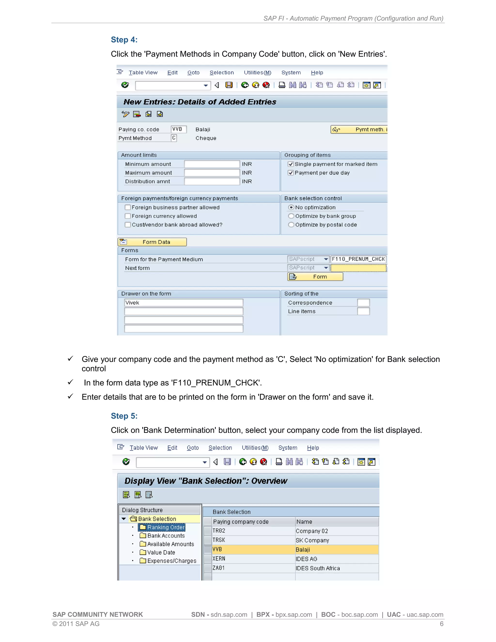 SAP FI - Automatic Payment Program (Configuration and Run)


               Step 4:
               Click the 'Payment Methods in Company Code' button, click on 'New Entries'.




      Give your company code and the payment method as 'C', Select 'No optimization' for Bank selection
       control
      In the form data type as 'F110_PRENUM_CHCK'.
      Enter details that are to be printed on the form in 'Drawer on the form' and save it.

               Step 5:
               Click on 'Bank Determination' button, select your company code from the list displayed.




SAP COMMUNITY NETWORK                 SDN - sdn.sap.com | BPX - bpx.sap.com | BOC - boc.sap.com | UAC - uac.sap.com
© 2011 SAP AG                                                                                                     6
 