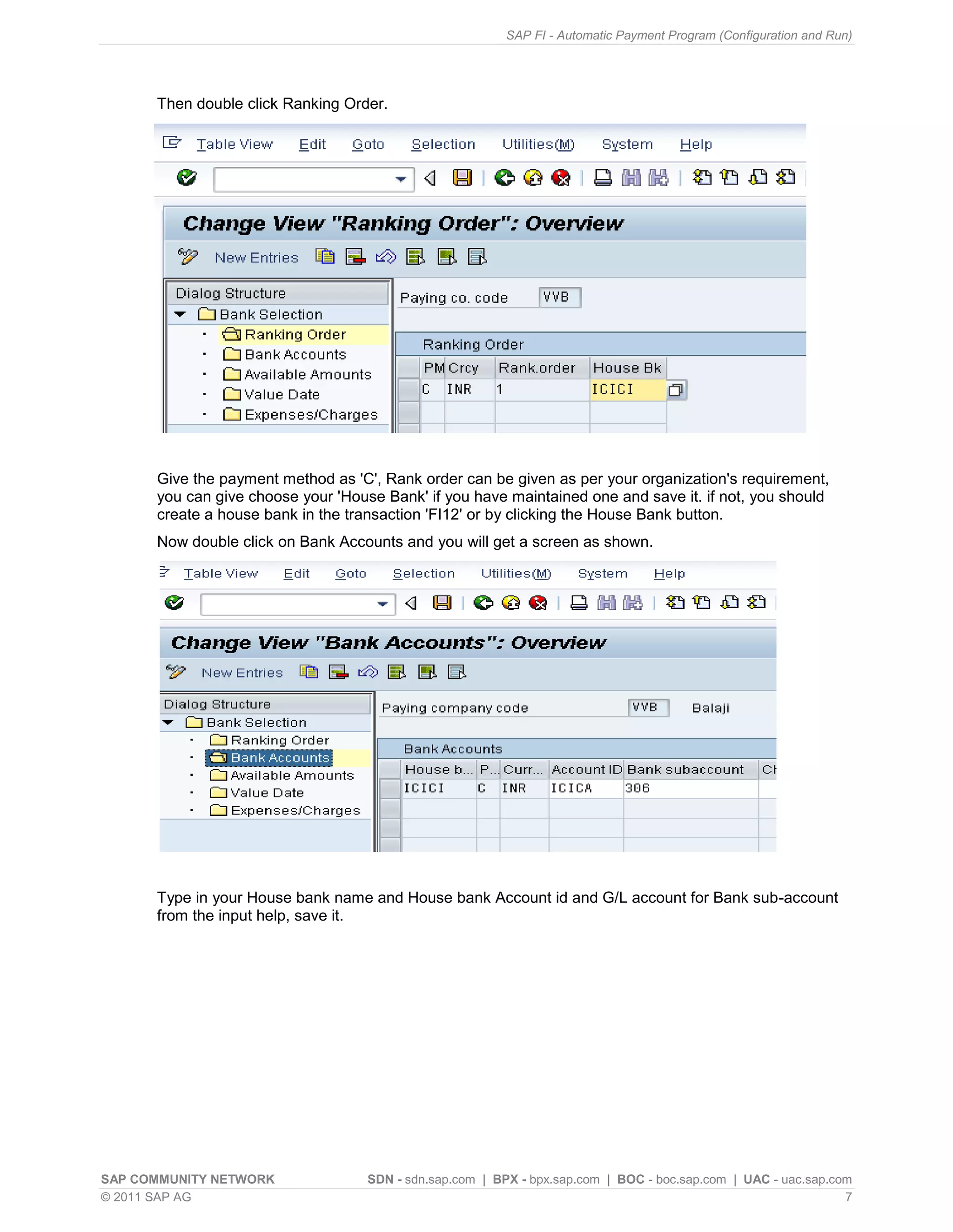 SAP FI - Automatic Payment Program (Configuration and Run)




      Then double click Ranking Order.




      Give the payment method as 'C', Rank order can be given as per your organization's requirement,
      you can give choose your 'House Bank' if you have maintained one and save it. if not, you should
      create a house bank in the transaction 'FI12' or by clicking the House Bank button.
      Now double click on Bank Accounts and you will get a screen as shown.




      Type in your House bank name and House bank Account id and G/L account for Bank sub-account
      from the input help, save it.




SAP COMMUNITY NETWORK               SDN - sdn.sap.com | BPX - bpx.sap.com | BOC - boc.sap.com | UAC - uac.sap.com
© 2011 SAP AG                                                                                                   7
 