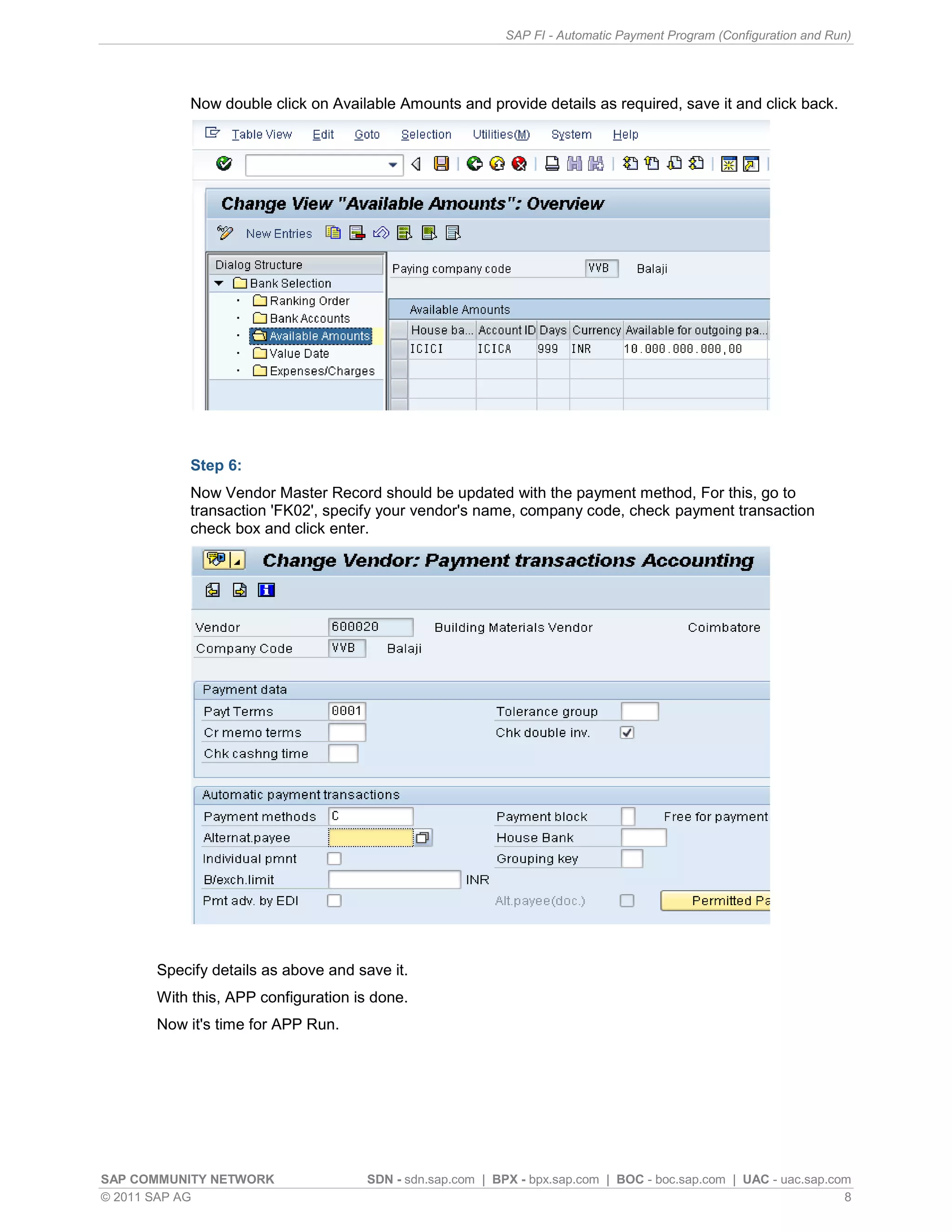 SAP FI - Automatic Payment Program (Configuration and Run)




          Now double click on Available Amounts and provide details as required, save it and click back.




          Step 6:
          Now Vendor Master Record should be updated with the payment method, For this, go to
          transaction 'FK02', specify your vendor's name, company code, check payment transaction
          check box and click enter.




      Specify details as above and save it.
      With this, APP configuration is done.
      Now it's time for APP Run.




SAP COMMUNITY NETWORK               SDN - sdn.sap.com | BPX - bpx.sap.com | BOC - boc.sap.com | UAC - uac.sap.com
© 2011 SAP AG                                                                                                   8
 