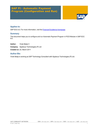 SAP FI - Automatic Payment
Program (Configuration and Run)

Applies to:
SAP ECC 6.0. For more information, visit the Financial Excellence homepage.

Summary
This document helps you to configure and run Automatic Payment Program in FICO Module in SAP ECC
6.0.

Author:

Vivek Balaji V

Company: Applexus Technologies (P) Ltd
Created on: 22, March 2011

Author Bio
Vivek Balaji is working as SAP Technology Consultant with Applexus Technologies (P) Ltd.

SAP COMMUNITY NETWORK
© 2011 SAP AG

SDN - sdn.sap.com | BPX - bpx.sap.com | BOC - boc.sap.com | UAC - uac.sap.com
1

 