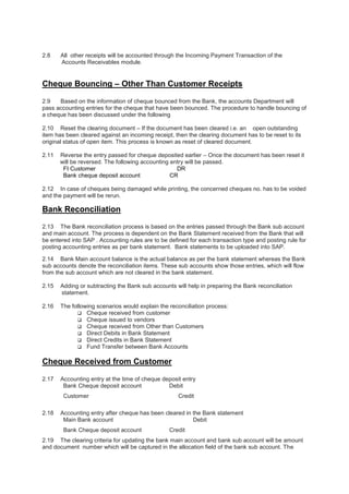 2.8 All other receipts will be accounted through the Incoming Payment Transaction of the
Accounts Receivables module.
Cheque Bouncing – Other Than Customer Receipts
2.9 Based on the information of cheque bounced from the Bank, the accounts Department will
pass accounting entries for the cheque that have been bounced. The procedure to handle bouncing of
a cheque has been discussed under the following
2.10 Reset the clearing document – If the document has been cleared i.e. an open outstanding
item has been cleared against an incoming receipt, then the clearing document has to be reset to its
original status of open item. This process is known as reset of cleared document.
2.11 Reverse the entry passed for cheque deposited earlier – Once the document has been reset it
will be reversed. The following accounting entry will be passed.
FI Customer DR
Bank cheque deposit account CR
2.12 In case of cheques being damaged while printing, the concerned cheques no. has to be voided
and the payment will be rerun.
Bank Reconciliation
2.13 The Bank reconciliation process is based on the entries passed through the Bank sub account
and main account. The process is dependent on the Bank Statement received from the Bank that will
be entered into SAP . Accounting rules are to be defined for each transaction type and posting rule for
posting accounting entries as per bank statement. Bank statements to be uploaded into SAP.
2.14 Bank Main account balance is the actual balance as per the bank statement whereas the Bank
sub accounts denote the reconciliation items. These sub accounts show those entries, which will flow
from the sub account which are not cleared in the bank statement.
2.15 Adding or subtracting the Bank sub accounts will help in preparing the Bank reconciliation
statement.
2.16 The following scenarios would explain the reconciliation process:
 Cheque received from customer
 Cheque issued to vendors
 Cheque received from Other than Customers
 Direct Debits in Bank Statement
 Direct Credits in Bank Statement
 Fund Transfer between Bank Accounts
Cheque Received from Customer
2.17 Accounting entry at the time of cheque deposit entry
Bank Cheque deposit account Debit
Customer Credit
2.18 Accounting entry after cheque has been cleared in the Bank statement
Main Bank account Debit
Bank Cheque deposit account Credit
2.19 The clearing criteria for updating the bank main account and bank sub account will be amount
and document number which will be captured in the allocation field of the bank sub account. The
 