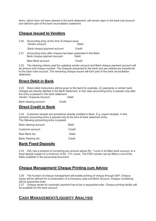 items, which have not been cleared in the bank statement, will remain open in the bank sub account
and will form part of the bank reconciliation statement.
Cheque Issued to Vendors
2.20 Accounting entry at the time of cheque issue
Vendor account Debit
Bank cheque payment account Credit
2.21 Accounting entry after cheque has been presented in the Bank
Bank cheque payment account Debit
Main Bank account Credit
2.22 The clearing criteria used for updating vendor account and Bank cheque payment account will
be amount and cheque number. The cheques presented to the bank and are cleared are transferred
to the bank main account. The remaining cheque issued will form part of the bank reconciliation
statement.
Direct Debit in Bank
2.23 Direct debit instructions will be given to the bank for example, LC payments or certain bank
charges are directly debited in the Bank Statement. In this case accounting entry is passed only after
the entry is passed in the bank statement.
Vendor / Expense Account Debit
Bank clearing account Credit
Direct Credit in Bank
2.24 Customer receipts are sometimes directly credited in Bank. E.g. export receipts. In this
scenario accounting entry is passed only at the time of bank statement entry.
The following accounting entry is passed
Bank clearing account Debit
Customer account Credit
Main Bank A/c Debit
Bank Clearing A/c Credit
Bank Fixed Deposits
2.25 HZL has a practice of converting any amount above Rs. 1 crore in its Main bank account, to a
fixed deposit subject to a minimum of Rs. 1.01 crores. The FDR number can be filled in one of the
fields available in the accounting document.
Cheque Management/ Cheque Printing cum Advice
2.26 The function of cheque management will enable printing of cheque through SAP. Cheque
series will be defined for a combination of a Company code and Bank Account. Cheque numbering
will be sequential order.
2.27 Cheque series for automatic payment has to be in sequential order. Cheque printing facility will
be available for the bank account.
CASH MANAGEMENT/LIQUIDITY ANALYSIS
 