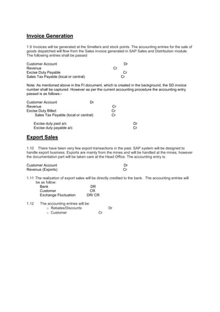 Invoice Generation
1.9 Invoices will be generated at the Smelters and stock points. The accounting entries for the sale of
goods dispatched will flow from the Sales invoice generated in SAP Sales and Distribution module.
The following entries shall be passed
Customer Account Dr
Revenue Cr
Excise Duty Payable Cr
Sales Tax Payable (local or central) Cr
Note: As mentioned above in the FI document, which is created in the background, the SD invoice
number shall be captured. However as per the current accounting procedure the accounting entry
passed is as follows:-
Customer Account Dr
Revenue Cr
Excise Duty Billed Cr
Sales Tax Payable (local or central) Cr
Excise duty paid a/c Dr
Excise duty payable a/c Cr
Export Sales
1.10 There have been very few export transactions in the past. SAP system will be designed to
handle export business. Exports are mainly from the mines and will be handled at the mines; however
the documentation part will be taken care at the Head Office. The accounting entry is:
Customer Account Dr
Revenue (Exports) Cr
1.11. The realization of export sales will be directly credited to the bank. The accounting entries will
be as follow:
Bank DR
Customer CR
Exchange Fluctuation DR/ CR
1.12 The accounting entries will be:
o Rebates/Discounts Dr
o Customer Cr
 
