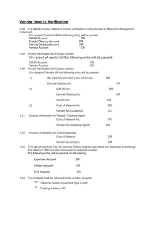 Vendor Invoice Verification
1.28 The detail process related to invoice verification is documented in Materials Management
Document.
On receipt of vendor bill the following entry will be passed
GR/IR Account DR
Freight Clearing Account DR
Cenvat Clearing Account DR
Vendor Account CR
1.29 Invoice Verification for Foreign Vendor
On receipt of vendor bill the following entry will be passed:
GR/IR Account DR
Vendor Account CR
1.30 Invoice Verification for Custom vendor
On receipt of Vendor bill the following entry will be passed:
1) RG 23A/RG 23C Part 2 A/c (CVD) A/c DR
Cenvat Clearing A/c CR
2) G/R I/R A/c DR
Cenvat Clearing A/c DR
Vendor A/c CR
3) Cost of Material A/c DR
Vendor A/c (Customs) CR
1.31 Invoice Verification for Freight / Clearing Agent
Cost of Material A/c DR
Vendor A/c (Clearing Agent) CR
1.32 Invoice Verification for Octroi Expenses
Cost of Material DR
Vendor A/c (Octroi) CR
1.33 TDS (Work Contract Tax) for Service Orders shall be calculated and deducted accordingly.
The detail of TDS has been discussed in separate chapter.
The following entry will be passed on bill passing
Expenses Account DR
Vendor Account CR
TDS Account CR
1.34 The material shall be returned to the vendor using the
 Return to vendor movement type in SAP
 Creating a Return PO
 
