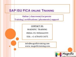 SAP ISU FICA ONLINE TRAINING
Online | classroom| Corporate
Training | certifications | placements| support
CONTACT US:
MAGNIFIC TRAINING
INDIA +91-9052666559
USA : +1-678-693-3475
info@magnifictraining.com
www. magnifictraining.com
 