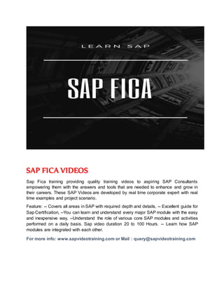 SAP FICA VIDEOS
Sap Fica training providing quality training videos to aspiring SAP Consultants
empowering them with the answers and tools that are needed to enhance and grow in
their careers. These SAP Videos are developed by real time corporate expert with real
time examples and project scenario.
Feature: -- Covers all areas in SAP with required depth and details, -- Excellent guide for
Sap Certification, --You can learn and understand every major SAP module with the easy
and inexpensive way, --Understand the role of various core SAP modules and activities
performed on a daily basis. Sap video duration 20 to 100 Hours. -- Learn how SAP
modules are integrated with each other.
For more info: www.sapvideotraining.com or Mail : query@sapvideotraining.com
 