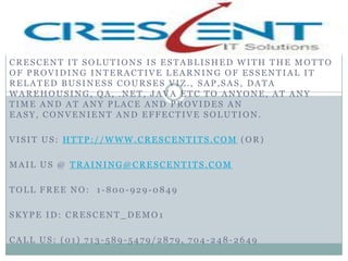 CRESCENT IT SOLUTIONS IS ESTABLISHED WITH THE MOTTO
OF PROVIDING INTERACTIVE LEARNING OF ESSENTIAL IT
RELATED BUSINESS COURSES VIZ., SAP,SAS, DATA
WAREHOUSING, QA, .NET, JAVA ETC TO ANYONE, AT ANY
TIME AND AT ANY PLACE AND PROVIDES AN
EASY, CONVENIENT AND EFFECTIVE SOLUTION.

VISIT US: HTTP://WWW.CRESCENTITS.COM (OR)

MAIL US @ TRAINING@CRESCENTITS.COM

TOLL FREE NO: 1-800-929-0849

SKYPE ID: CRESCENT_DEMO1

CALL US: (01) 713-589-5479/2879, 704-248-2649
 