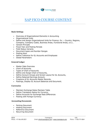 SAP FICO COURSE CONTENT 
Basic Settings 
 Overview of Organizational Elements in Accounting 
 Organizational Units 
 Define and Assign Organizational Units for Finance: Ex: – Country, Regions, 
Company, Company Codes, Business Areas, Functional Areas, e.t.c… 
 Variant Principle 
 Fiscal Year and Posting Periods 
 Field Status Variants 
 Document types and Number Ranges 
 Posting Keys 
 Define Tolerance for GL Accounts and Employees 
 Global Parameters 
General Ledger 
 Master Data Overview 
 Chart of Accounts 
 Types of Chart of Accounts 
 Define and Assign Chart of Accounts, 
 Define Account Groups and Screen Layout for GL Accounts, 
 Define Retained Earnings Account, 
 Creations of GL Accounts Master Records, 
 Postings, Display GL Account Balances and Document. 
Currencies 
 Maintain Exchange Rates Maintain Table 
 Define Translation Ratios for Currency 
 Define Accounts for Exchange Rate Differences 
 Posting with Foreign Currency 
Accounting Documents 
 Parking Document 
 Holding Document 
 Reference Document 
 Recurring Document 
----------------------------------------------------------------------------------------------------------------------------------------------------------------------------------------------- 
INDIA Trainingicon USA 
Phone: +91-966-690-0051 Email: info@trainingicon.com | www.trainingicon.com Phone: +1-408-791-8864 
 