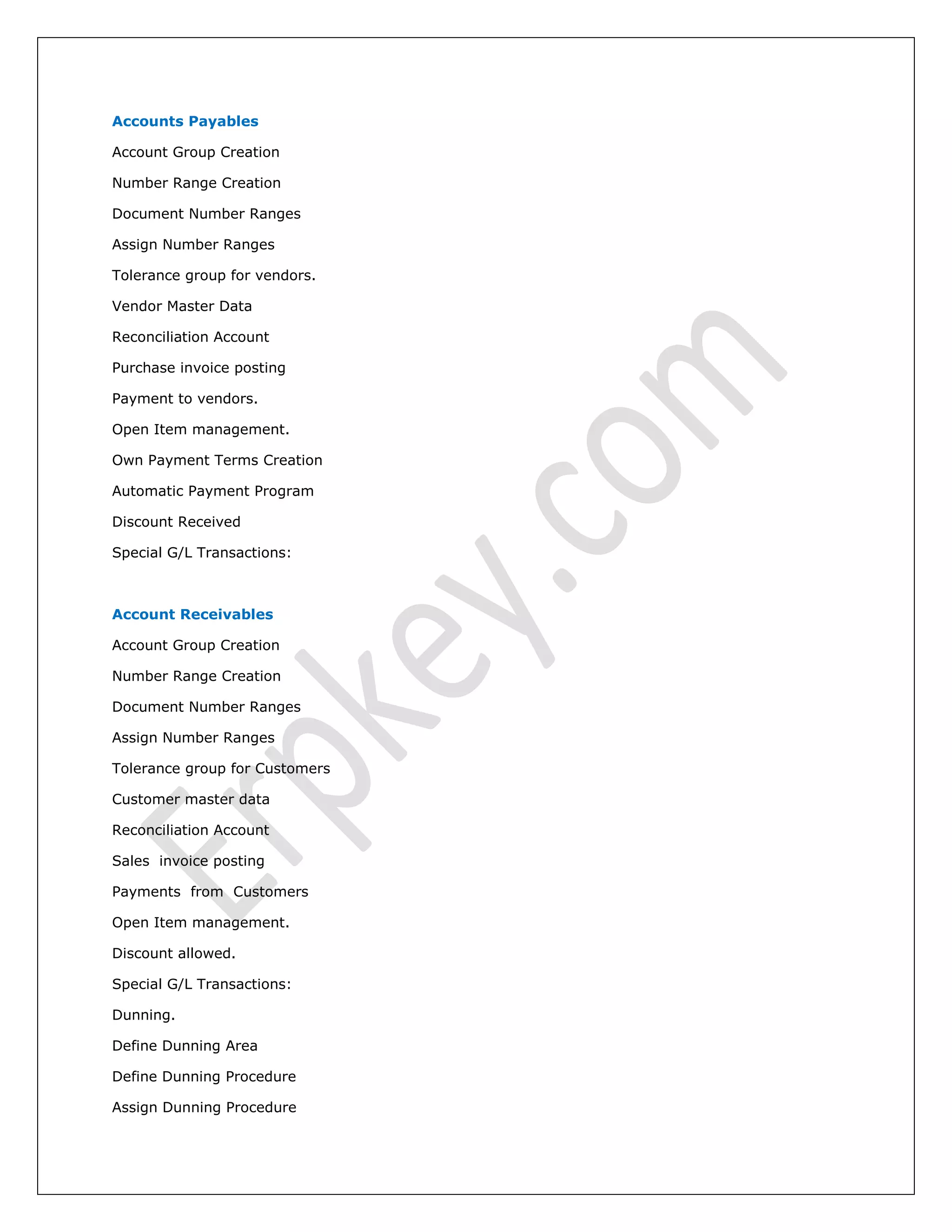 Accounts Payables
Account Group Creation
Number Range Creation
Document Number Ranges
Assign Number Ranges
Tolerance group for vendors.
Vendor Master Data
Reconciliation Account
Purchase invoice posting
Payment to vendors.
Open Item management.
Own Payment Terms Creation
Automatic Payment Program
Discount Received
Special G/L Transactions:
Account Receivables
Account Group Creation
Number Range Creation
Document Number Ranges
Assign Number Ranges
Tolerance group for Customers
Customer master data
Reconciliation Account
Sales invoice posting
Payments from Customers
Open Item management.
Discount allowed.
Special G/L Transactions:
Dunning.
Define Dunning Area
Define Dunning Procedure
Assign Dunning Procedure
 