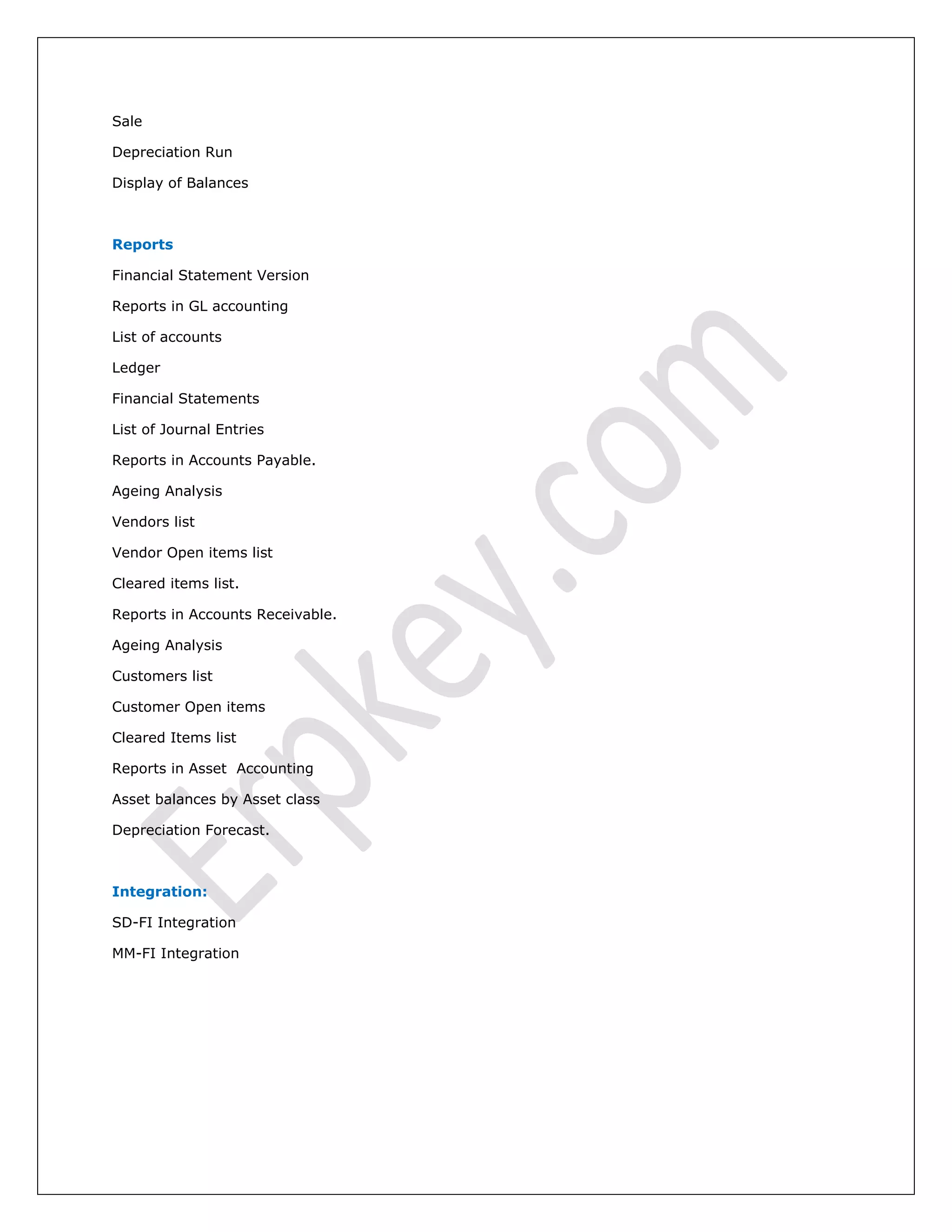 Sale
Depreciation Run
Display of Balances
Reports
Financial Statement Version
Reports in GL accounting
List of accounts
Ledger
Financial Statements
List of Journal Entries
Reports in Accounts Payable.
Ageing Analysis
Vendors list
Vendor Open items list
Cleared items list.
Reports in Accounts Receivable.
Ageing Analysis
Customers list
Customer Open items
Cleared Items list
Reports in Asset Accounting
Asset balances by Asset class
Depreciation Forecast.
Integration:
SD-FI Integration
MM-FI Integration
 