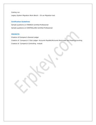 Costing run.
Legacy System Migration Work Bench – It’s an Migration tool.
Certification Guidelines
Sample questions on FINANCE Certified Professional
Sample questions on CONTROLLING Certified Professional
PROJECTS
Creation of Company’s General Ledger
Creation of Company’s 3 Sub Ledger- Accounts Payable/Accounts Receivable and Asset Accounting
Creation of Company’s Controlling module
 