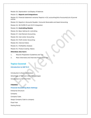 Module 30. Depreciation run/display of balances
Module 31. Reports and Integrations
Module 32. Financial statement versions/ Reports in G/L accounting/list of accounts/List of journal
entries
Module 33. Reports in Accounts Payable / Accounts Receivable and Asset Accounting
Module 34. SD-FI/MM-FI and CO-FI Integration
Module 35. Controlling Module
Module 36. Basic Setting for controlling
Module 37. Cost Element Accounting
Module 38. Cost center Accounting
Module 39. Profit Center Accounting
Module 40. Internal Orders
Module 41. Profitability Analysis
Module 42. Product Costing- Basics
Attendees also learn:
1. Resume Preparation Guidelines and Tips
2. Mock Interviews and Interview Preparation Tips
Topics Covered
Introduction to SAP R/3
Introduction to Business Analysis
Advantages of SAP over other ERP packages
Introduction to SAP R/3 FICO
FINANCE:
Financial Accounting Basic Settings
Enterprise Structure
Company
Company Code.
Assign Company Code to company
Fiscal Year
Posting Period
 