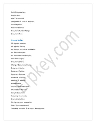 Field Status Variant.
Posting Keys
Chart of Accounts
Assignment of chart of accounts.
Account group.
Retained Earnings
Document Number Range
Document Type
General Ledger
GL account creation.
GL account change
GL account blocking & unblocking.
GL accounts display.
GL accounts balance display.
Document Display
Document Change
Changed Documents Display.
Document Holding
Document Parking.
Document Reversal
Individual Reversal
Reversal of reversal
Mass Reversal
Accrual/Deferral Reversal
Cleared Item Reversal
Sample Documents
Recurring Documents.
Interest Calculation
Foreign currency revaluation.
Open Item management
Tolerance group for GL accounts & employees.
 