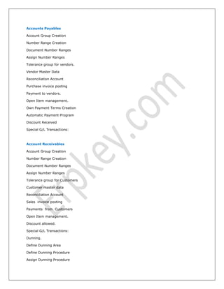 Accounts Payables
Account Group Creation
Number Range Creation
Document Number Ranges
Assign Number Ranges
Tolerance group for vendors.
Vendor Master Data
Reconciliation Account
Purchase invoice posting
Payment to vendors.
Open Item management.
Own Payment Terms Creation
Automatic Payment Program
Discount Received
Special G/L Transactions:
Account Receivables
Account Group Creation
Number Range Creation
Document Number Ranges
Assign Number Ranges
Tolerance group for Customers
Customer master data
Reconciliation Account
Sales invoice posting
Payments from Customers
Open Item management.
Discount allowed.
Special G/L Transactions:
Dunning.
Define Dunning Area
Define Dunning Procedure
Assign Dunning Procedure
 
