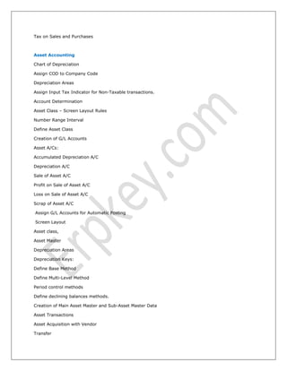 Tax on Sales and Purchases
Asset Accounting
Chart of Depreciation
Assign COD to Company Code
Depreciation Areas
Assign Input Tax Indicator for Non-Taxable transactions.
Account Determination
Asset Class – Screen Layout Rules
Number Range Interval
Define Asset Class
Creation of G/L Accounts
Asset A/Cs:
Accumulated Depreciation A/C
Depreciation A/C
Sale of Asset A/C
Profit on Sale of Asset A/C
Loss on Sale of Asset A/C
Scrap of Asset A/C
Assign G/L Accounts for Automatic Posting
Screen Layout
Asset class,
Asset Master
Depreciation Areas
Depreciation Keys:
Define Base Method
Define Multi-Level Method
Period control methods
Define declining balances methods.
Creation of Main Asset Master and Sub-Asset Master Data
Asset Transactions
Asset Acquisition with Vendor
Transfer
 