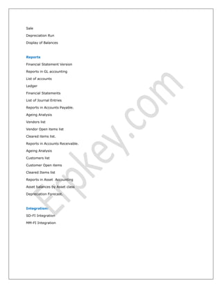 Sale
Depreciation Run
Display of Balances
Reports
Financial Statement Version
Reports in GL accounting
List of accounts
Ledger
Financial Statements
List of Journal Entries
Reports in Accounts Payable.
Ageing Analysis
Vendors list
Vendor Open items list
Cleared items list.
Reports in Accounts Receivable.
Ageing Analysis
Customers list
Customer Open items
Cleared Items list
Reports in Asset Accounting
Asset balances by Asset class
Depreciation Forecast.
Integration:
SD-FI Integration
MM-FI Integration
 
