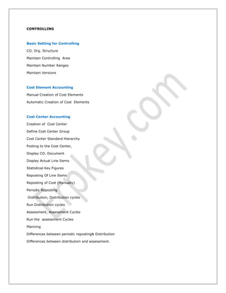 CONTROLLING
Basic Setting for Controlling
CO. Org. Structure
Maintain Controlling Area
Maintain Number Ranges
Maintain Versions
Cost Element Accounting
Manual Creation of Cost Elements
Automatic Creation of Cost Elements
Cost Center Accounting
Creation of Cost Center
Define Cost Center Group
Cost Center Standard Hierarchy
Posting to the Cost Center,
Display CO. Document
Display Actual Line Items
Statistical Key Figures
Reposting Of Line Items
Reposting of Cost (Manually)
Periodic Reposting
Distribution, Distribution cycles
Run Distribution cycles
Assessment, Assessment Cycles
Run the assessment Cycles
Planning
Differences between periodic reposting& Distribution
Differences between distribution and assessment.
 