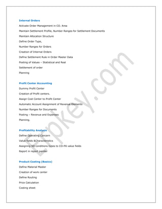 Internal Orders
Activate Order Management in CO. Area
Maintain Settlement Profile, Number Ranges for Settlement Documents
Maintain Allocation Structure
Define Order Type,
Number Ranges for Orders
Creation of Internal Orders
Define Settlement Rule in Order Master Data
Posting of Values – Statistical and Real
Settlement of order
Planning
Profit Center Accounting
Dummy Profit Center
Creation of Profit centers.
Assign Cost Center to Profit Center
Automatic Account Assignment of Revenue Elements
Number Ranges for Documents
Posting – Revenue and Expenses
Planning.
Profitability Analysis
Define Operating Concern
Value fields &Characteristics
Assigning SD conditions types to CO-PA value fields
Report in report painter
Product Costing (Basics)
Define Material Master
Creation of work center
Define Routing
Price Calculation
Costing sheet
 